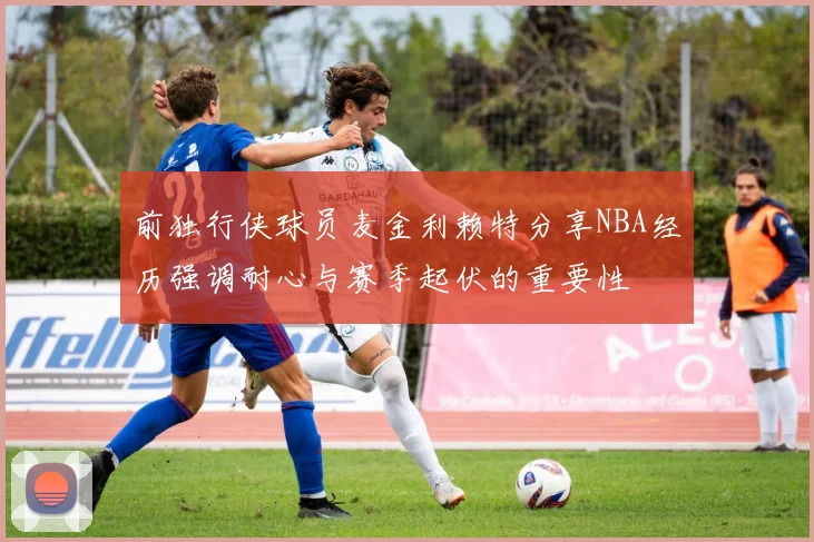 前独行侠球员麦金利赖特分享NBA经历强调耐心与赛季起伏的重要性