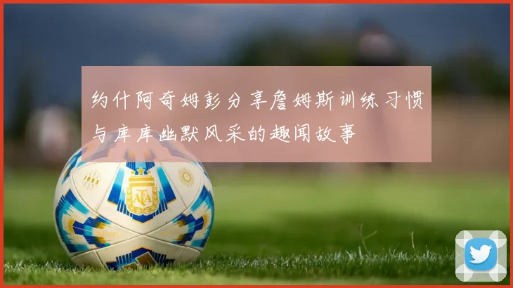约什阿奇姆彭分享詹姆斯训练习惯与库库幽默风采的趣闻故事