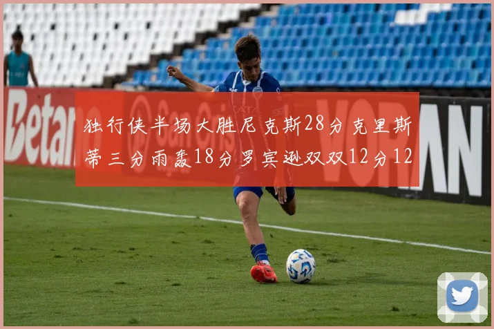 独行侠半场大胜尼克斯28分克里斯蒂三分雨轰18分罗宾逊双双12分12篮板表现出色