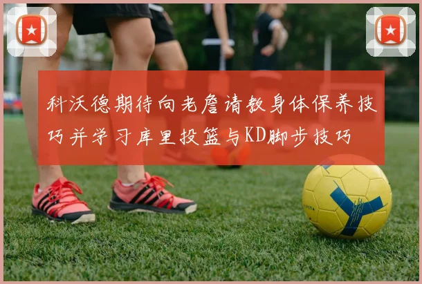 科沃德期待向老詹请教身体保养技巧并学习库里投篮与KD脚步技巧