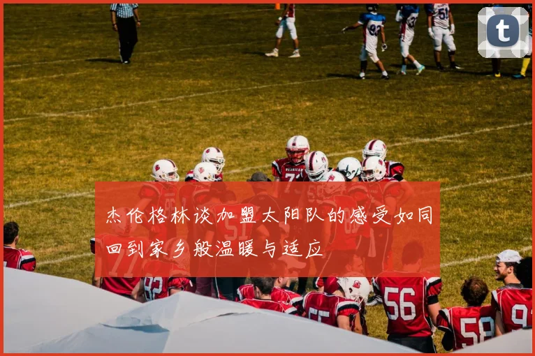 杰伦格林谈加盟太阳队的感受如同回到家乡般温暖与适应