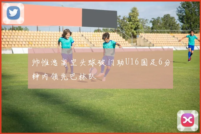 帅惟浩高空头球破门助U16国足6分钟内领先巴林队