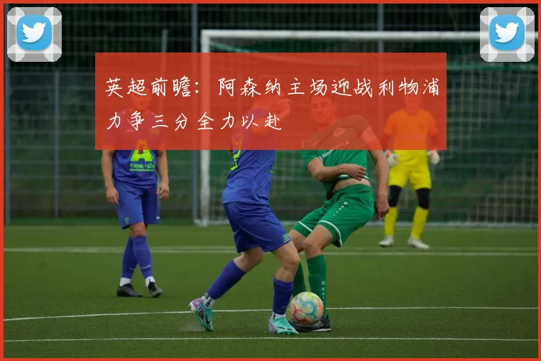 英超前瞻：阿森纳主场迎战利物浦力争三分全力以赴