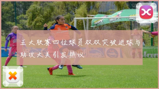 五大联赛四位球员双双突破进球与助攻大关引发热议