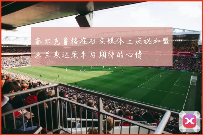 菲尔克鲁格在社交媒体上庆祝加盟米兰表达荣幸与期待的心情