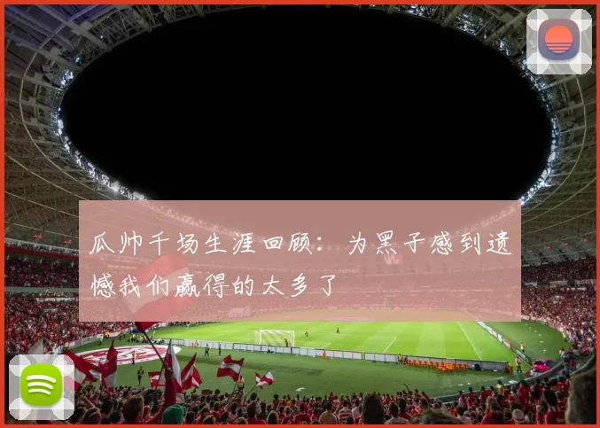 瓜帅千场生涯回顾：为黑子感到遗憾我们赢得的太多了