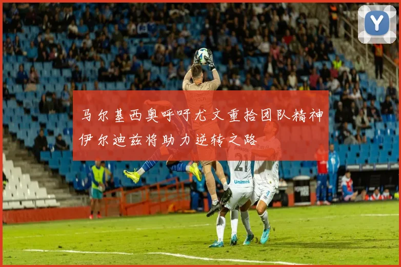 马尔基西奥呼吁尤文重拾团队精神伊尔迪兹将助力逆转之路