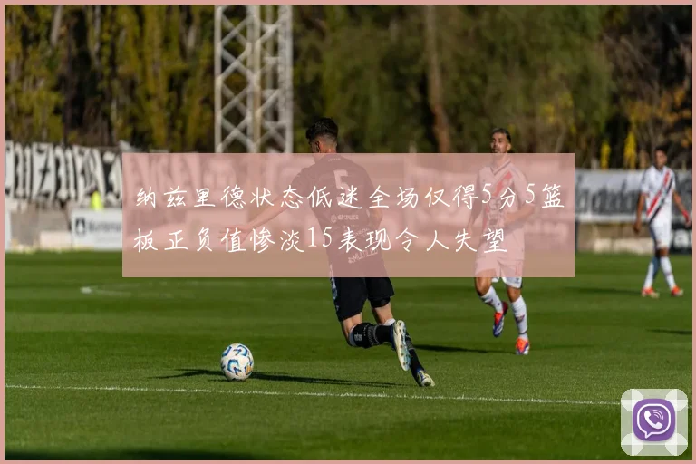 纳兹里德状态低迷全场仅得5分5篮板正负值惨淡15表现令人失望