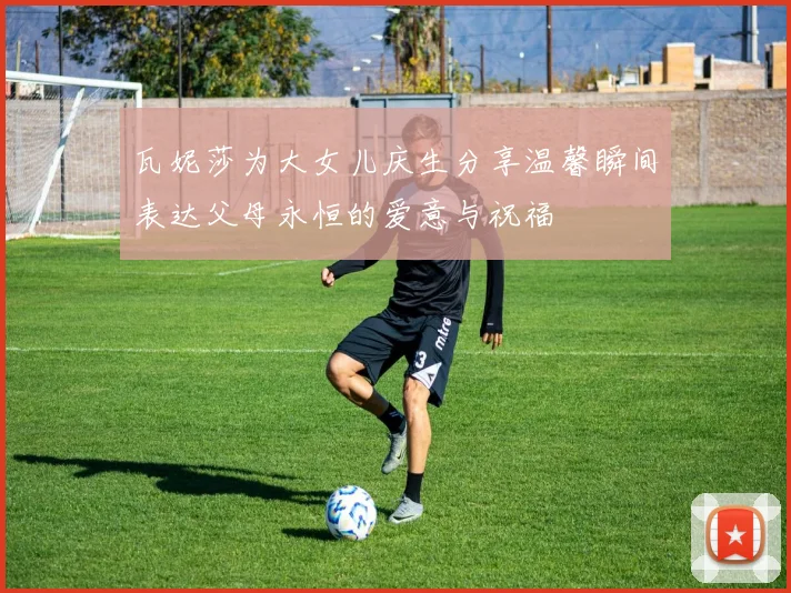 瓦妮莎为大女儿庆生分享温馨瞬间表达父母永恒的爱意与祝福