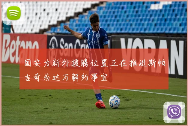国安为新外援腾位置正在推进斯帕吉奇或达万解约事宜