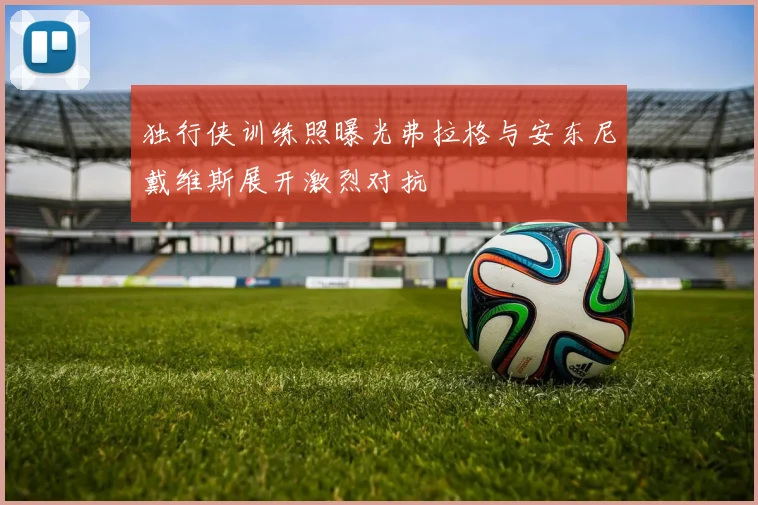 独行侠训练照曝光弗拉格与安东尼戴维斯展开激烈对抗