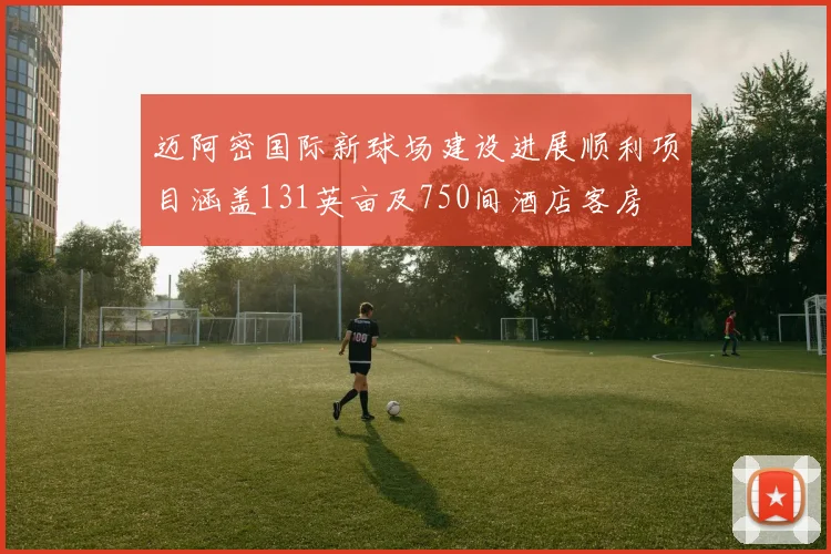 迈阿密国际新球场建设进展顺利项目涵盖131英亩及750间酒店客房