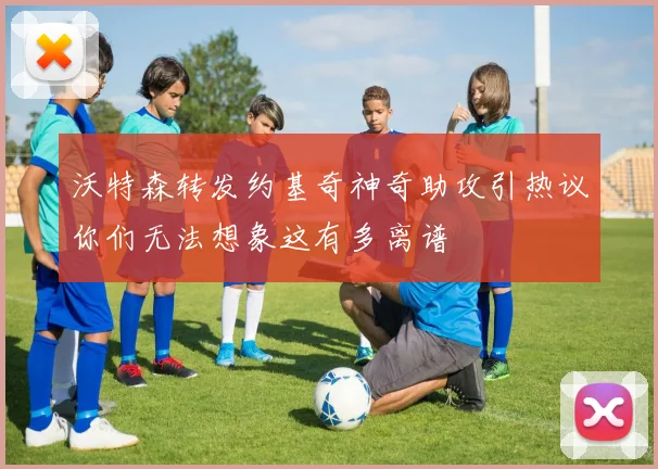 沃特森转发约基奇神奇助攻引热议你们无法想象这有多离谱