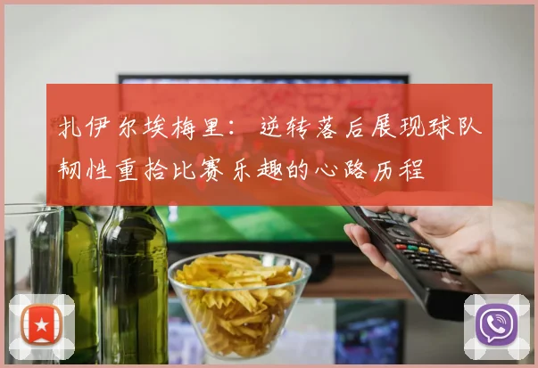 扎伊尔埃梅里：逆转落后展现球队韧性重拾比赛乐趣的心路历程