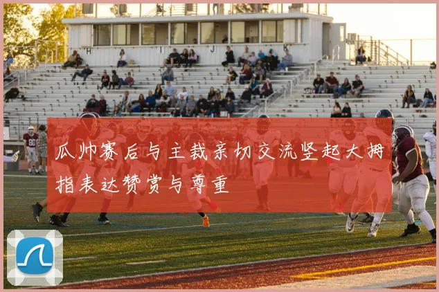 瓜帅赛后与主裁亲切交流竖起大拇指表达赞赏与尊重