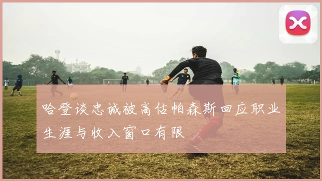哈登谈忠诚被高估帕森斯回应职业生涯与收入窗口有限