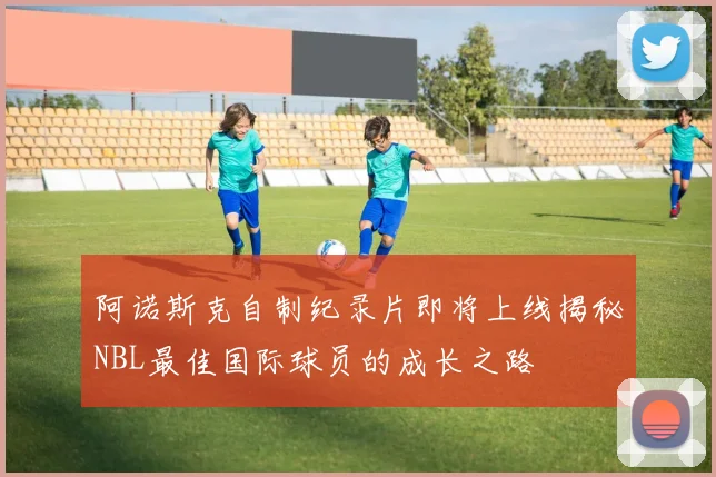 阿诺斯克自制纪录片即将上线揭秘NBL最佳国际球员的成长之路