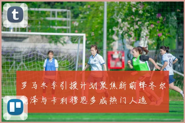 罗马冬季引援计划聚焦新前锋齐尔克泽与卡利穆恩多成热门人选